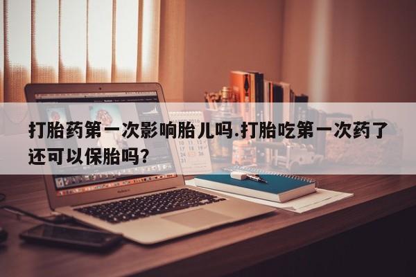 打胎药购买联系打胎药第一次影响胎儿吗.打胎吃第一次药了还可以保胎吗？