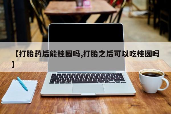 打胎药购买联系【打胎药后能桂圆吗,打胎之后可以吃桂圆吗】