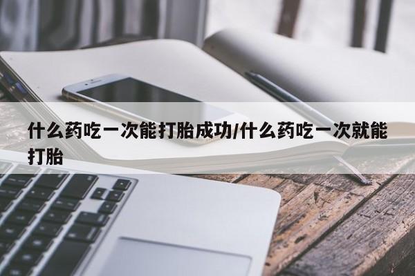 打胎药购买联系什么药吃一次能打胎成功/什么药吃一次就能打胎