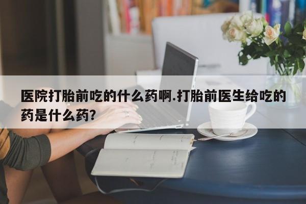 打胎药购买联系医院打胎前吃的什么药啊.打胎前医生给吃的药是什么药？