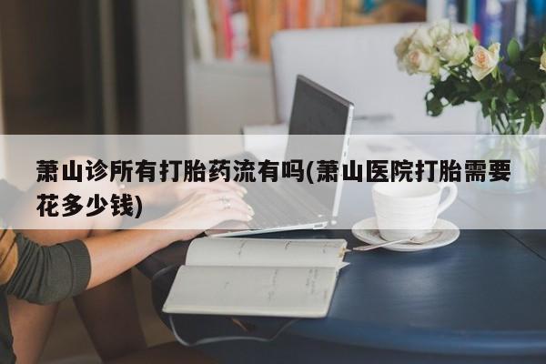 打胎药购买联系萧山诊所有打胎药流有吗(萧山医院打胎需要花多少钱)