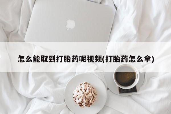 打胎药购买联系怎么能取到打胎药呢视频(打胎药怎么拿)