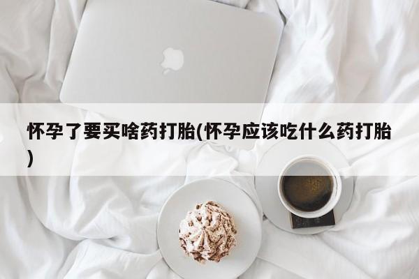 打胎药购买联系怀孕了要买啥药打胎(怀孕应该吃什么药打胎)