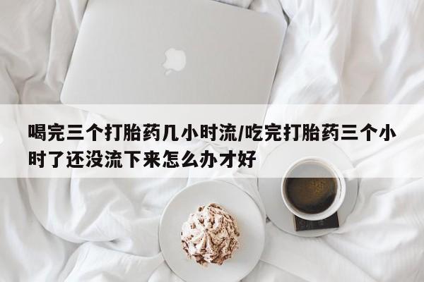 打胎药购买联系喝完三个打胎药几小时流/吃完打胎药三个小时了还没流下来怎么办才好