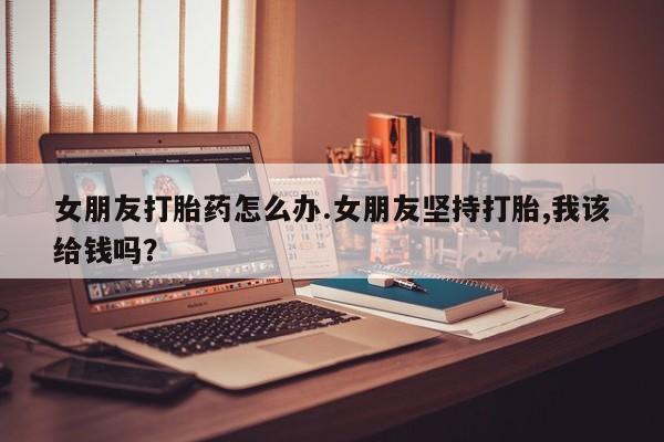 打胎药购买联系女朋友打胎药怎么办.女朋友坚持打胎,我该给钱吗？