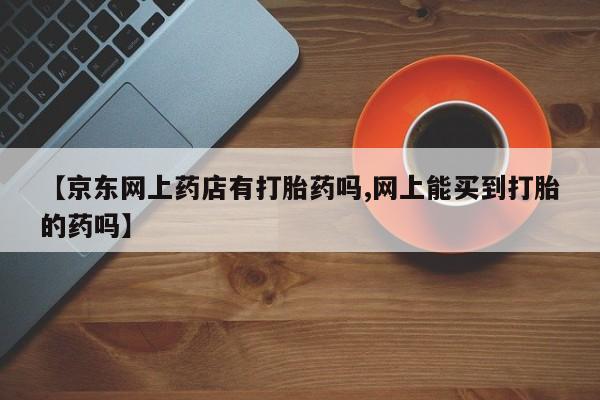 打胎药购买联系【京东网上药店有打胎药吗,网上能买到打胎的药吗】