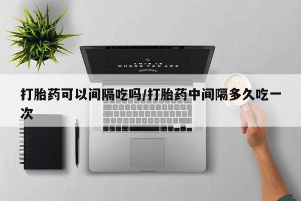 打胎药购买联系打胎药可以间隔吃吗/打胎药中间隔多久吃一次