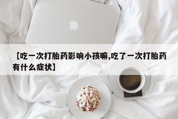 打胎药购买联系【吃一次打胎药影响小孩嘛,吃了一次打胎药有什么症状】