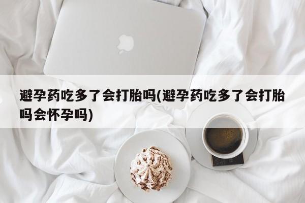 打胎药购买联系避孕药吃多了会打胎吗(避孕药吃多了会打胎吗会怀孕吗)