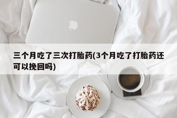 打胎药购买联系三个月吃了三次打胎药(3个月吃了打胎药还可以挽回吗)
