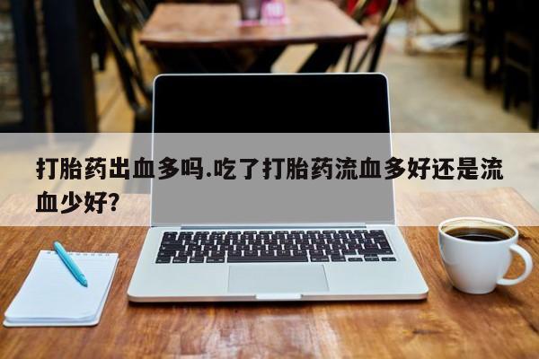 打胎药购买联系打胎药出血多吗.吃了打胎药流血多好还是流血少好？