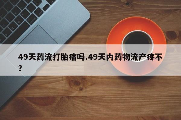 打胎药购买联系49天药流打胎痛吗.49天内药物流产疼不？