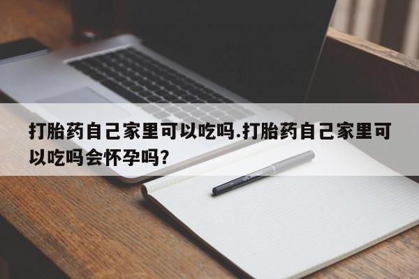 打胎药购买联系打胎药自己家里可以吃吗.打胎药自己家里可以吃吗会怀孕吗？