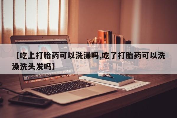 打胎药购买联系【吃上打胎药可以洗澡吗,吃了打胎药可以洗澡洗头发吗】