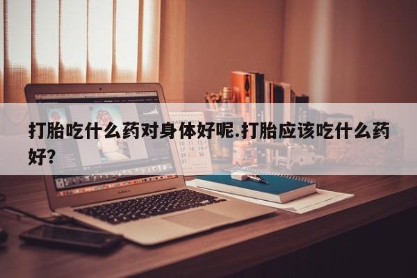 打胎药购买联系打胎吃什么药对身体好呢.打胎应该吃什么药好？