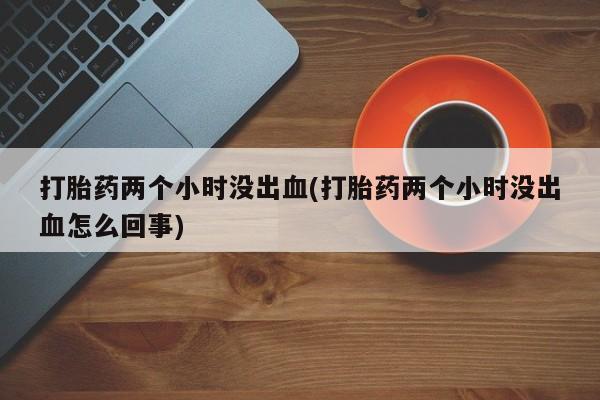 打胎药购买联系打胎药两个小时没出血(打胎药两个小时没出血怎么回事)