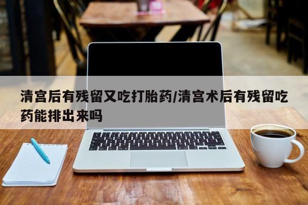 打胎药购买联系清宫后有残留又吃打胎药/清宫术后有残留吃药能排出来吗