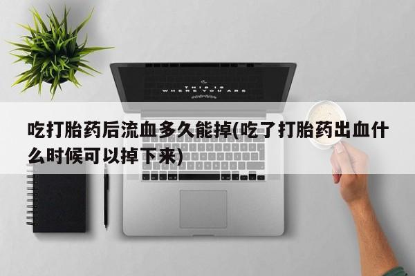 打胎药购买联系吃打胎药后流血多久能掉(吃了打胎药出血什么时候可以掉下来)