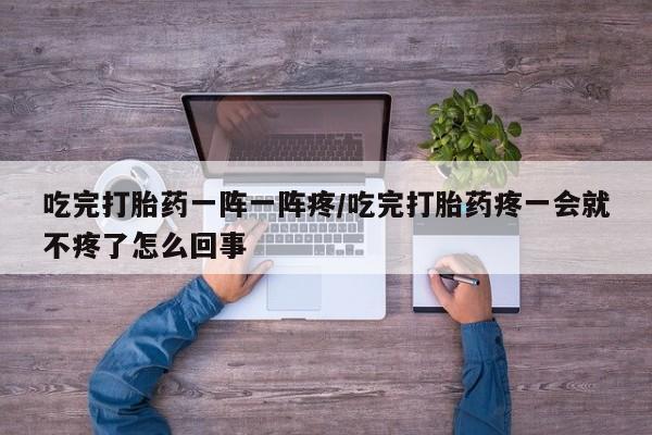 打胎药购买联系吃完打胎药一阵一阵疼/吃完打胎药疼一会就不疼了怎么回事