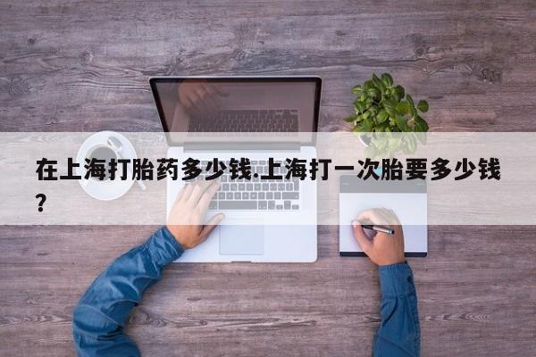 打胎药购买联系在上海打胎药多少钱.上海打一次胎要多少钱？