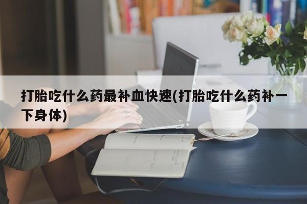 打胎药购买联系打胎吃什么药最补血快速(打胎吃什么药补一下身体)