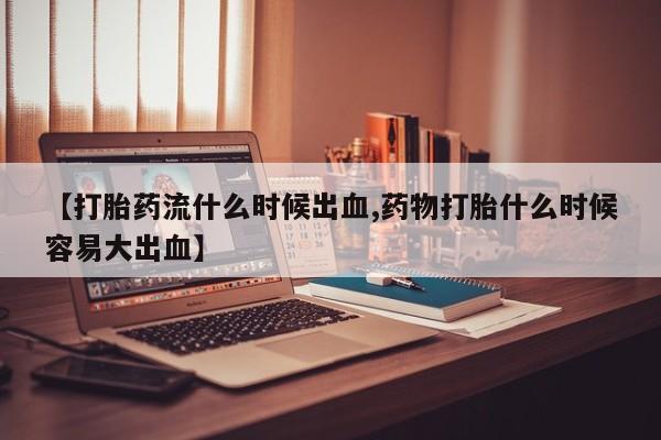 打胎药购买联系【打胎药流什么时候出血,药物打胎什么时候容易大出血】