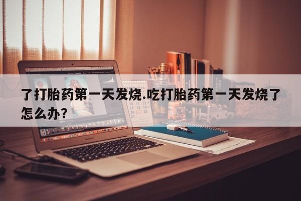 打胎药购买联系了打胎药第一天发烧.吃打胎药第一天发烧了怎么办？