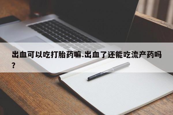 打胎药购买联系出血可以吃打胎药嘛.出血了还能吃流产药吗？