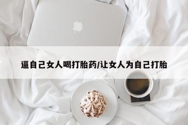 打胎药购买联系逼自己女人喝打胎药/让女人为自己打胎