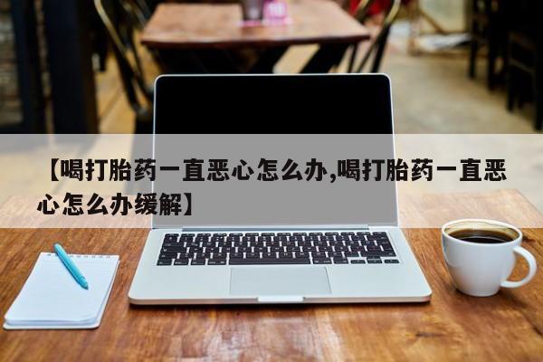 打胎药购买联系【喝打胎药一直恶心怎么办,喝打胎药一直恶心怎么办缓解】