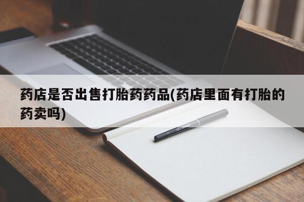 打胎药购买联系药店是否出售打胎药药品(药店里面有打胎的药卖吗)