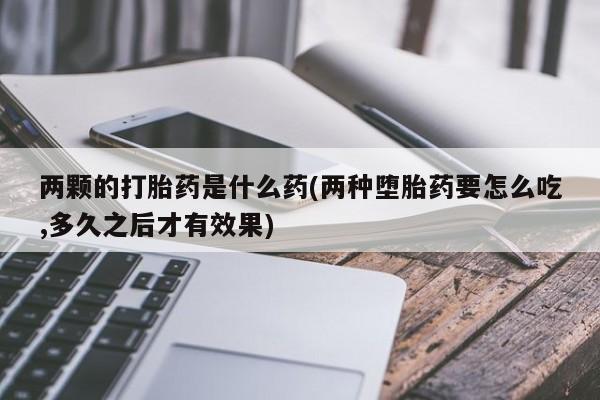 打胎药购买联系两颗的打胎药是什么药(两种堕胎药要怎么吃,多久之后才有效果)
