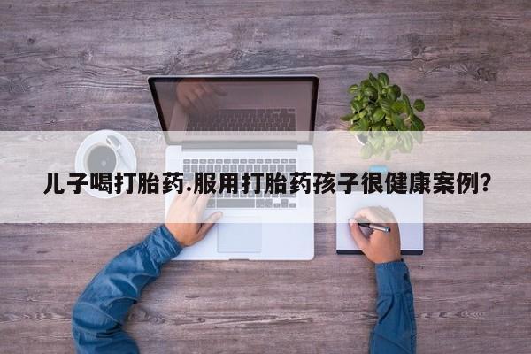 打胎药购买联系儿子喝打胎药.服用打胎药孩子很健康案例？