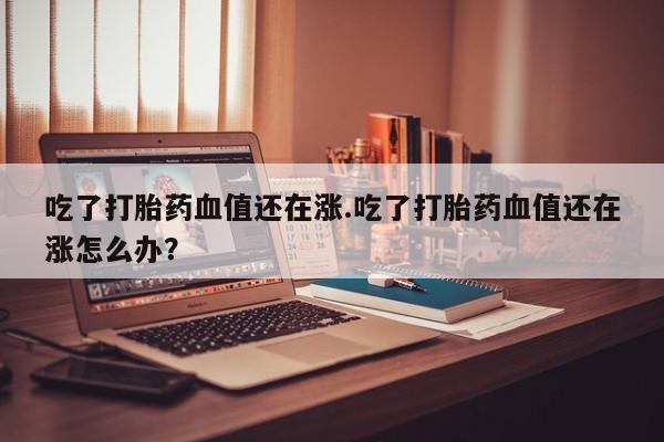 打胎药购买联系吃了打胎药血值还在涨.吃了打胎药血值还在涨怎么办？