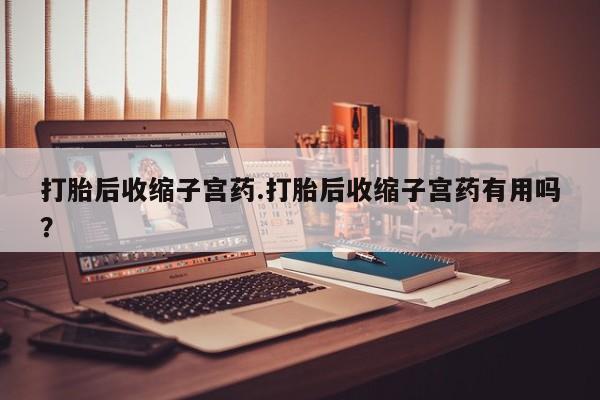 打胎药购买联系打胎后收缩子宫药.打胎后收缩子宫药有用吗？