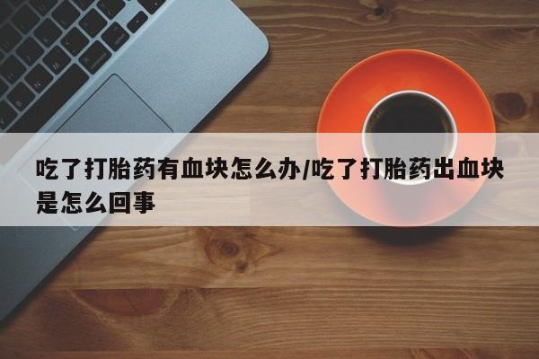 打胎药购买联系吃了打胎药有血块怎么办/吃了打胎药出血块是怎么回事