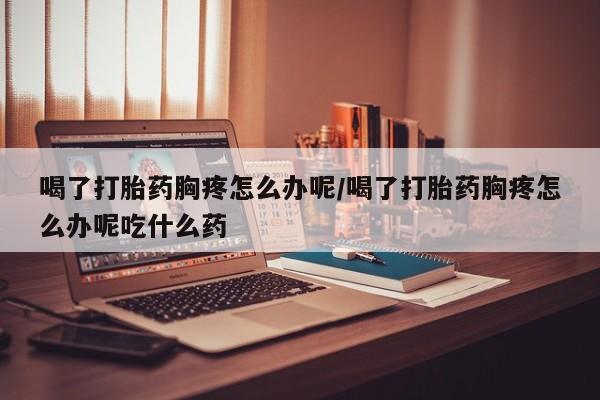 打胎药购买联系喝了打胎药胸疼怎么办呢/喝了打胎药胸疼怎么办呢吃什么药