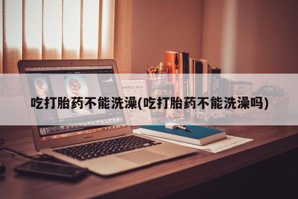 打胎药购买联系吃打胎药不能洗澡(吃打胎药不能洗澡吗)