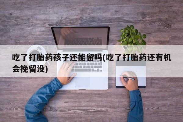 打胎药购买联系吃了打胎药孩子还能留吗(吃了打胎药还有机会挽留没)