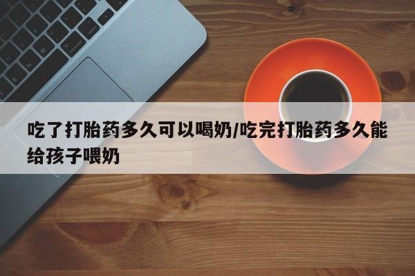 打胎药购买联系吃了打胎药多久可以喝奶/吃完打胎药多久能给孩子喂奶