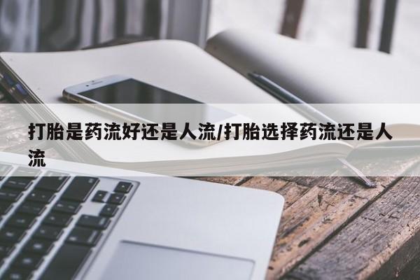 打胎药购买联系打胎是药流好还是人流/打胎选择药流还是人流
