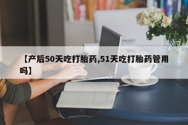 打胎药购买联系【产后50天吃打胎药,51天吃打胎药管用吗】
