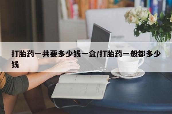 打胎药购买联系打胎药一共要多少钱一盒/打胎药一般都多少钱