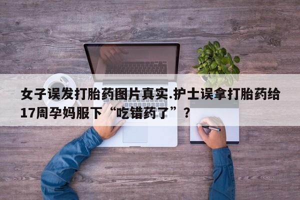 打胎药购买联系女子误发打胎药图片真实.护士误拿打胎药给17周孕妈服下“吃错药了”？