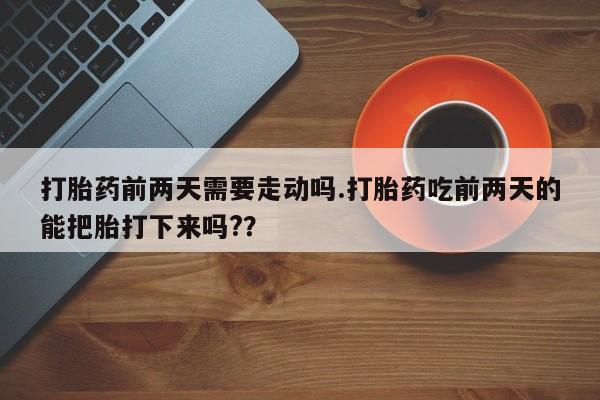 打胎药购买联系打胎药前两天需要走动吗.打胎药吃前两天的能把胎打下来吗?？