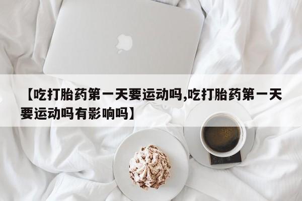 打胎药购买联系【吃打胎药第一天要运动吗,吃打胎药第一天要运动吗有影响吗】
