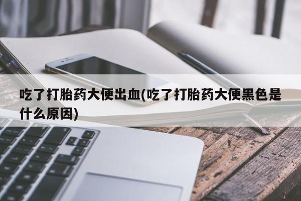 打胎药购买联系吃了打胎药大便出血(吃了打胎药大便黑色是什么原因)