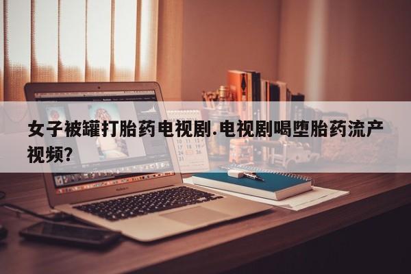 打胎药购买联系女子被罐打胎药电视剧.电视剧喝堕胎药流产视频？