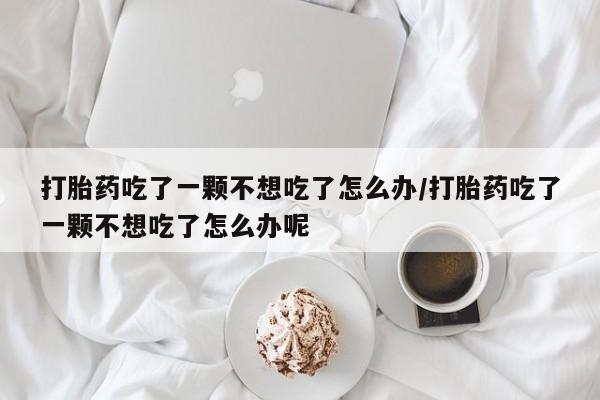 打胎药购买联系打胎药吃了一颗不想吃了怎么办/打胎药吃了一颗不想吃了怎么办呢