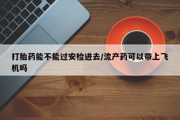 打胎药购买联系打胎药能不能过安检进去/流产药可以带上飞机吗